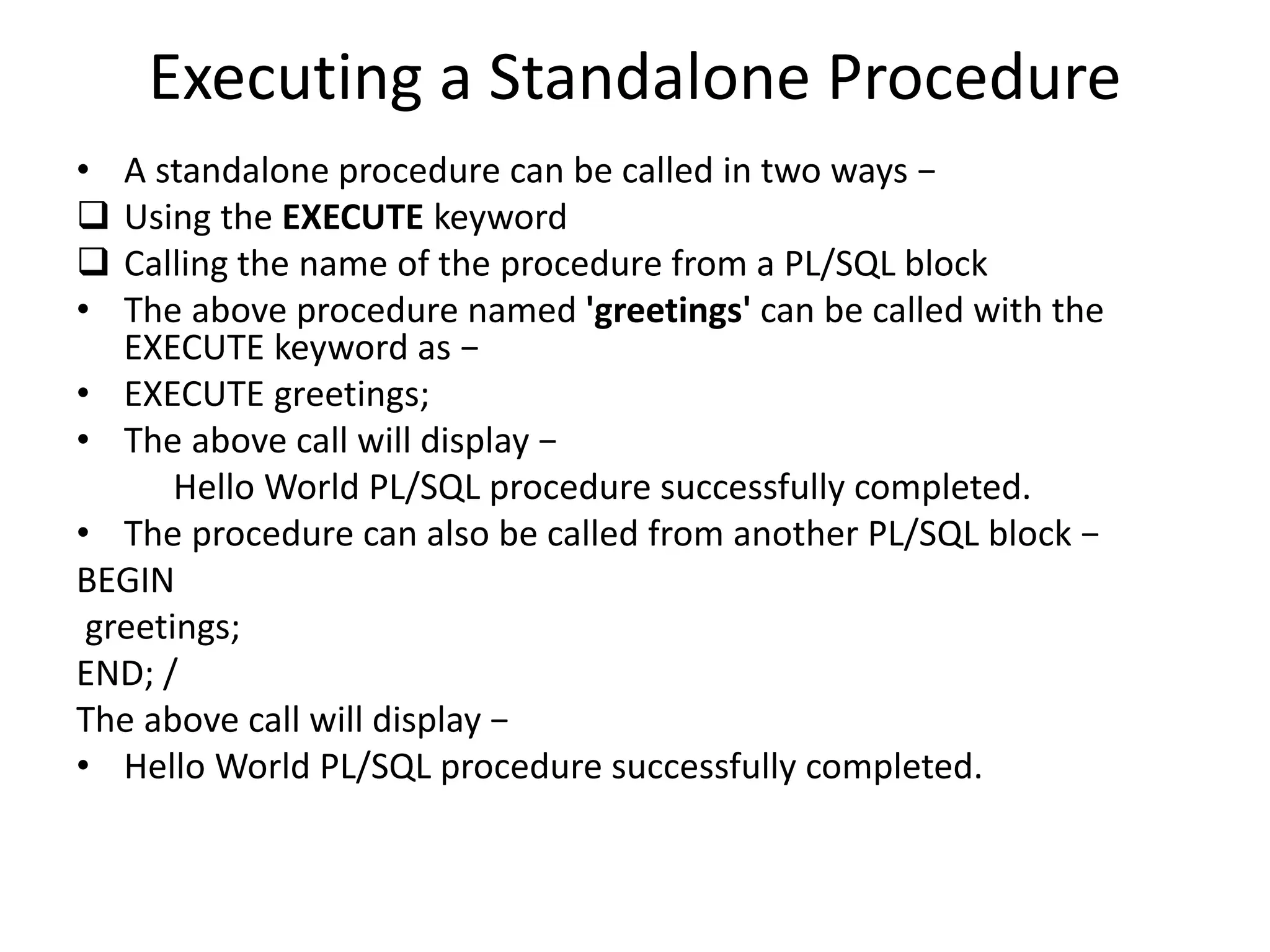 Executing a Standalone Procedure
• A standalone procedure can be called in two ways −
 Using the EXECUTE keyword
 Calling the name of the procedure from a PL/SQL block
• The above procedure named 'greetings' can be called with the
EXECUTE keyword as −
• EXECUTE greetings;
• The above call will display −
Hello World PL/SQL procedure successfully completed.
• The procedure can also be called from another PL/SQL block −
BEGIN
greetings;
END; /
The above call will display −
• Hello World PL/SQL procedure successfully completed.
 