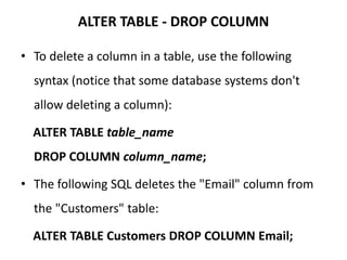 ALTER TABLE - DROP COLUMN
• To delete a column in a table, use the following
syntax (notice that some database systems don't
allow deleting a column):
ALTER TABLE table_name
DROP COLUMN column_name;
• The following SQL deletes the "Email" column from
the "Customers" table:
ALTER TABLE Customers DROP COLUMN Email;
 