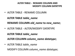 • ALTER TABLE - RENAME COLUMN
ALTER TABLE table_name
RENAME COLUMN old_name to new_name;
• ALTER TABLE - ALTER/MODIFY DATATYPE
ALTER TABLE table_name
ALTER COLUMN column_name datatype;
• ALTER TABLE table_name
MODIFY COLUMN column_name datatype;
ALTER TABLE - RENAME COLUMN AND
MODIFY COLUMN DATATYPE
 