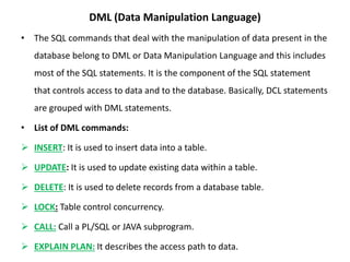 DML (Data Manipulation Language)
• The SQL commands that deal with the manipulation of data present in the
database belong to DML or Data Manipulation Language and this includes
most of the SQL statements. It is the component of the SQL statement
that controls access to data and to the database. Basically, DCL statements
are grouped with DML statements.
• List of DML commands:
 INSERT: It is used to insert data into a table.
 UPDATE: It is used to update existing data within a table.
 DELETE: It is used to delete records from a database table.
 LOCK: Table control concurrency.
 CALL: Call a PL/SQL or JAVA subprogram.
 EXPLAIN PLAN: It describes the access path to data.
 
