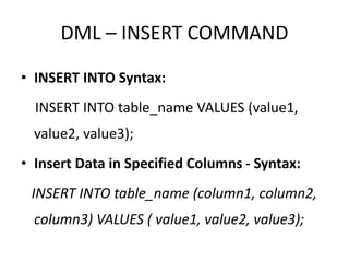 DML – INSERT COMMAND
• INSERT INTO Syntax:
INSERT INTO table_name VALUES (value1,
value2, value3);
• Insert Data in Specified Columns - Syntax:
INSERT INTO table_name (column1, column2,
column3) VALUES ( value1, value2, value3);
 
