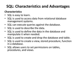 SQL: Characteristics and Advantages
Characteristics
• SQL is easy to learn.
• SQL is used to access data from relational database
management systems.
• SQL can execute queries against the database.
• SQL is used to describe the data.
• SQL is used to define the data in the database and
manipulate it when needed.
• SQL is used to create and drop the database and table.
• SQL is used to create a view, stored procedure, function
in a database.
• SQL allows users to set permissions on tables,
procedures, and views.
 