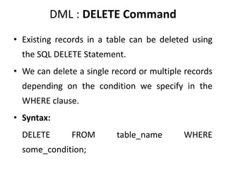 DML : DELETE Command
• Existing records in a table can be deleted using
the SQL DELETE Statement.
• We can delete a single record or multiple records
depending on the condition we specify in the
WHERE clause.
• Syntax:
DELETE FROM table_name WHERE
some_condition;
 