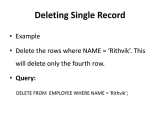 Deleting Single Record
• Example
• Delete the rows where NAME = ‘Rithvik’. This
will delete only the fourth row.
• Query:
DELETE FROM EMPLOYEE WHERE NAME = 'Rithvik';
 