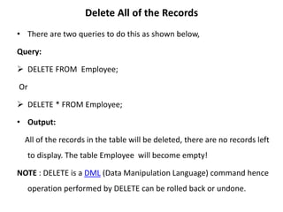 Delete All of the Records
• There are two queries to do this as shown below,
Query:
 DELETE FROM Employee;
Or
 DELETE * FROM Employee;
• Output:
All of the records in the table will be deleted, there are no records left
to display. The table Employee will become empty!
NOTE : DELETE is a DML (Data Manipulation Language) command hence
operation performed by DELETE can be rolled back or undone.
 