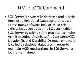 DML : LOCK Command
• SQL Server is a versatile database and it is the
most used Relational Database that is used
across many software industries. In this
article, let us see about the SQL Lock table in
SQL Server by taking some practical examples.
As it is meeting Atomicity(A), Consistency(C),
Isolation(I), and Durability(D) requirements it
is called a relational database. In order to
maintain ACID mechanisms, in SQL Server, a
lock is maintained.
 
