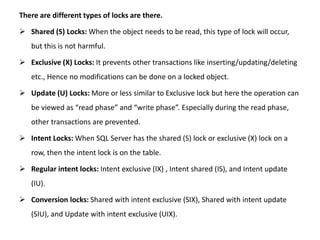 There are different types of locks are there.
 Shared (S) Locks: When the object needs to be read, this type of lock will occur,
but this is not harmful.
 Exclusive (X) Locks: It prevents other transactions like inserting/updating/deleting
etc., Hence no modifications can be done on a locked object.
 Update (U) Locks: More or less similar to Exclusive lock but here the operation can
be viewed as “read phase” and “write phase”. Especially during the read phase,
other transactions are prevented.
 Intent Locks: When SQL Server has the shared (S) lock or exclusive (X) lock on a
row, then the intent lock is on the table.
 Regular intent locks: Intent exclusive (IX) , Intent shared (IS), and Intent update
(IU).
 Conversion locks: Shared with intent exclusive (SIX), Shared with intent update
(SIU), and Update with intent exclusive (UIX).
 