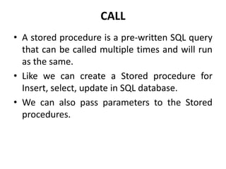 CALL
• A stored procedure is a pre-written SQL query
that can be called multiple times and will run
as the same.
• Like we can create a Stored procedure for
Insert, select, update in SQL database.
• We can also pass parameters to the Stored
procedures.
 