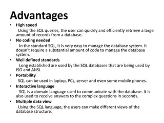 Advantages
• High speed
Using the SQL queries, the user can quickly and efficiently retrieve a large
amount of records from a database.
• No coding needed
In the standard SQL, it is very easy to manage the database system. It
doesn't require a substantial amount of code to manage the database
system.
• Well defined standards
Long established are used by the SQL databases that are being used by
ISO and ANSI.
• Portability
SQL can be used in laptop, PCs, server and even some mobile phones.
• Interactive language
SQL is a domain language used to communicate with the database. It is
also used to receive answers to the complex questions in seconds.
• Multiple data view
Using the SQL language, the users can make different views of the
database structure.
 
