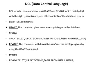 DCL (Data Control Language)
• DCL includes commands such as GRANT and REVOKE which mainly deal
with the rights, permissions, and other controls of the database system.
• List of DCL commands:
 GRANT: This command gives users access privileges to the database.
• Syntax:
• GRANT SELECT, UPDATE ON MY_TABLE TO SOME_USER, ANOTHER_USER;
 REVOKE: This command withdraws the user’s access privileges given by
using the GRANT command.
• Syntax:
• REVOKE SELECT, UPDATE ON MY_TABLE FROM USER1, USER2;
 