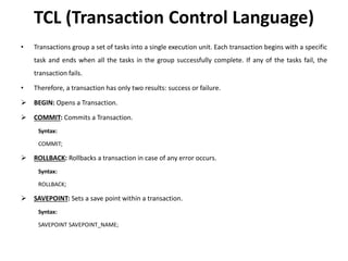TCL (Transaction Control Language)
• Transactions group a set of tasks into a single execution unit. Each transaction begins with a specific
task and ends when all the tasks in the group successfully complete. If any of the tasks fail, the
transaction fails.
• Therefore, a transaction has only two results: success or failure.
 BEGIN: Opens a Transaction.
 COMMIT: Commits a Transaction.
Syntax:
COMMIT;
 ROLLBACK: Rollbacks a transaction in case of any error occurs.
Syntax:
ROLLBACK;
 SAVEPOINT: Sets a save point within a transaction.
Syntax:
SAVEPOINT SAVEPOINT_NAME;
 