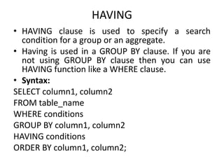 HAVING
• HAVING clause is used to specify a search
condition for a group or an aggregate.
• Having is used in a GROUP BY clause. If you are
not using GROUP BY clause then you can use
HAVING function like a WHERE clause.
• Syntax:
SELECT column1, column2
FROM table_name
WHERE conditions
GROUP BY column1, column2
HAVING conditions
ORDER BY column1, column2;
 