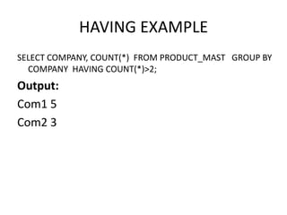 HAVING EXAMPLE
SELECT COMPANY, COUNT(*) FROM PRODUCT_MAST GROUP BY
COMPANY HAVING COUNT(*)>2;
Output:
Com1 5
Com2 3
 