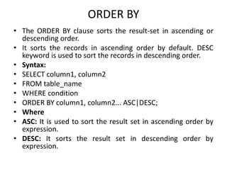 ORDER BY
• The ORDER BY clause sorts the result-set in ascending or
descending order.
• It sorts the records in ascending order by default. DESC
keyword is used to sort the records in descending order.
• Syntax:
• SELECT column1, column2
• FROM table_name
• WHERE condition
• ORDER BY column1, column2... ASC|DESC;
• Where
• ASC: It is used to sort the result set in ascending order by
expression.
• DESC: It sorts the result set in descending order by
expression.
 