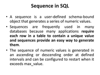 Sequence in SQL
• A sequence is a user-defined schema-bound
object that generates a series of numeric values.
• Sequences are frequently used in many
databases because many applications require
each row in a table to contain a unique value
and sequences provide an easy way to generate
them.
• The sequence of numeric values is generated in
an ascending or descending order at defined
intervals and can be configured to restart when it
exceeds max_value.
 
