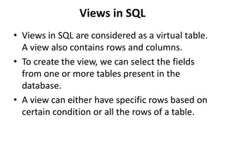 Views in SQL
• Views in SQL are considered as a virtual table.
A view also contains rows and columns.
• To create the view, we can select the fields
from one or more tables present in the
database.
• A view can either have specific rows based on
certain condition or all the rows of a table.
 