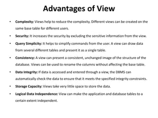 Advantages of View
• Complexity: Views help to reduce the complexity. Different views can be created on the
same base table for different users.
• Security: It increases the security by excluding the sensitive information from the view.
• Query Simplicity: It helps to simplify commands from the user. A view can draw data
from several different tables and present it as a single table.
• Consistency: A view can present a consistent, unchanged image of the structure of the
database. Views can be used to rename the columns without affecting the base table.
• Data Integrity: If data is accessed and entered through a view, the DBMS can
automatically check the data to ensure that it meets the specified integrity constraints.
• Storage Capacity: Views take very little space to store the data.
• Logical Data Independence: View can make the application and database tables to a
certain extent independent.
 