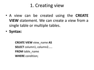 1. Creating view
• A view can be created using the CREATE
VIEW statement. We can create a view from a
single table or multiple tables.
• Syntax:
CREATE VIEW view_name AS
SELECT column1, column2.....
FROM table_name
WHERE condition;
 