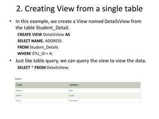2. Creating View from a single table
• In this example, we create a View named DetailsView from
the table Student_Detail.
CREATE VIEW DetailsView AS
SELECT NAME, ADDRESS
FROM Student_Details
WHERE STU_ID < 4;
• Just like table query, we can query the view to view the data.
SELECT * FROM DetailsView;
 
