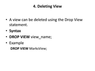 4. Deleting View
• A view can be deleted using the Drop View
statement.
• Syntax
• DROP VIEW view_name;
• Example
DROP VIEW MarksView;
 