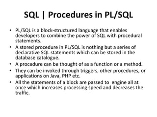SQL | Procedures in PL/SQL
• PL/SQL is a block-structured language that enables
developers to combine the power of SQL with procedural
statements.
• A stored procedure in PL/SQL is nothing but a series of
declarative SQL statements which can be stored in the
database catalogue.
• A procedure can be thought of as a function or a method.
• They can be invoked through triggers, other procedures, or
applications on Java, PHP etc.
• All the statements of a block are passed to engine all at
once which increases processing speed and decreases the
traffic.
 