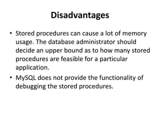 Disadvantages
• Stored procedures can cause a lot of memory
usage. The database administrator should
decide an upper bound as to how many stored
procedures are feasible for a particular
application.
• MySQL does not provide the functionality of
debugging the stored procedures.
 