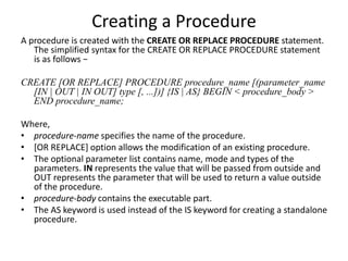 Creating a Procedure
A procedure is created with the CREATE OR REPLACE PROCEDURE statement.
The simplified syntax for the CREATE OR REPLACE PROCEDURE statement
is as follows −
CREATE [OR REPLACE] PROCEDURE procedure_name [(parameter_name
[IN | OUT | IN OUT] type [, ...])] {IS | AS} BEGIN < procedure_body >
END procedure_name;
Where,
• procedure-name specifies the name of the procedure.
• [OR REPLACE] option allows the modification of an existing procedure.
• The optional parameter list contains name, mode and types of the
parameters. IN represents the value that will be passed from outside and
OUT represents the parameter that will be used to return a value outside
of the procedure.
• procedure-body contains the executable part.
• The AS keyword is used instead of the IS keyword for creating a standalone
procedure.
 