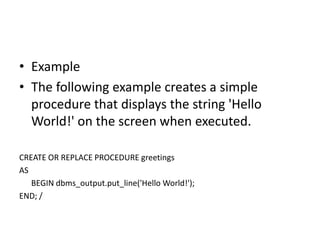 • Example
• The following example creates a simple
procedure that displays the string 'Hello
World!' on the screen when executed.
CREATE OR REPLACE PROCEDURE greetings
AS
BEGIN dbms_output.put_line('Hello World!');
END; /
 