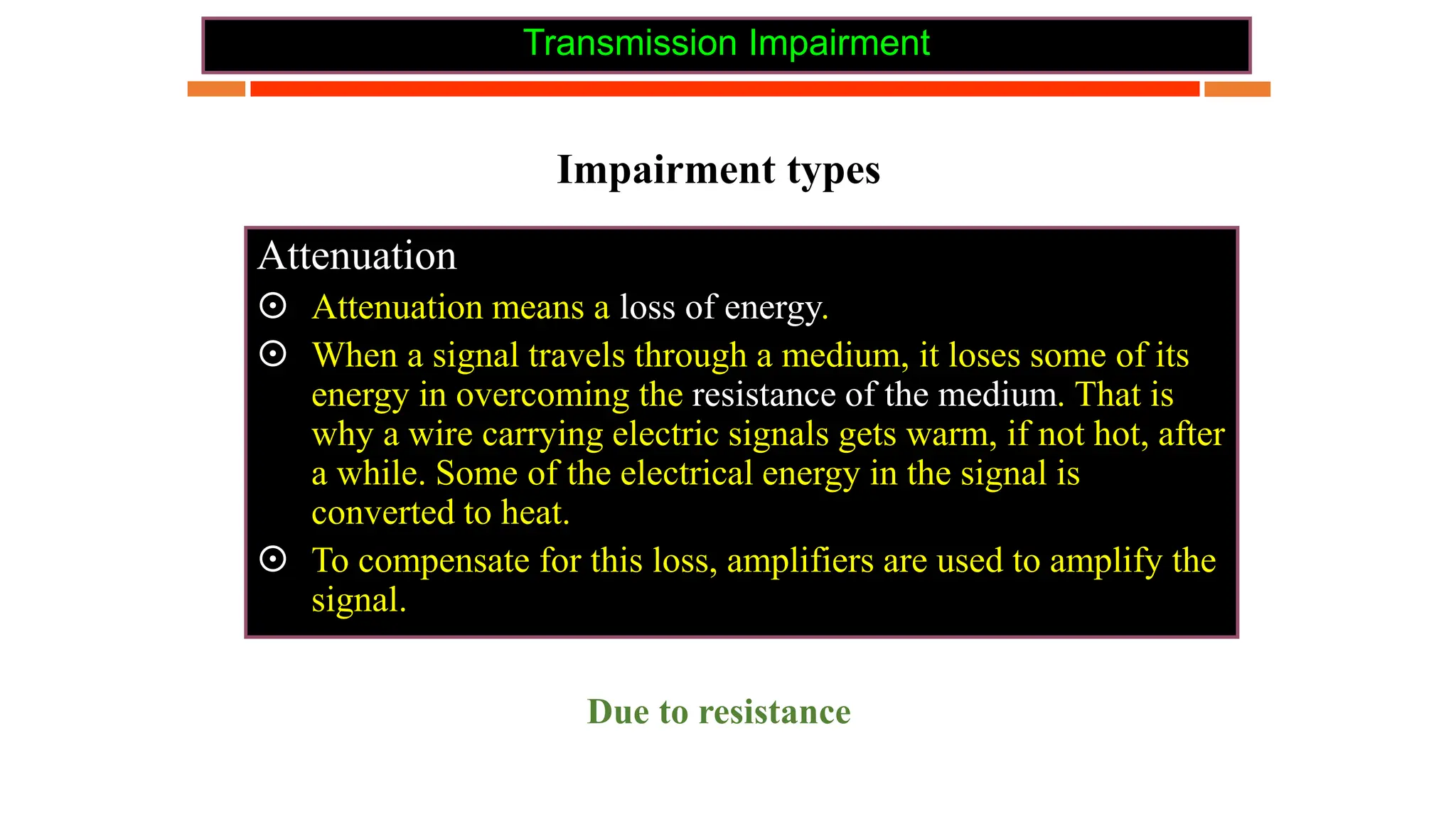Transmission Impairment
Impairment types
Attenuation
 Attenuation means a loss of energy.
 When a signal travels through a medium, it loses some of its
energy in overcoming the resistance of the medium. That is
why a wire carrying electric signals gets warm, if not hot, after
a while. Some of the electrical energy in the signal is
converted to heat.
 To compensate for this loss, amplifiers are used to amplify the
signal.
Due to resistance
 