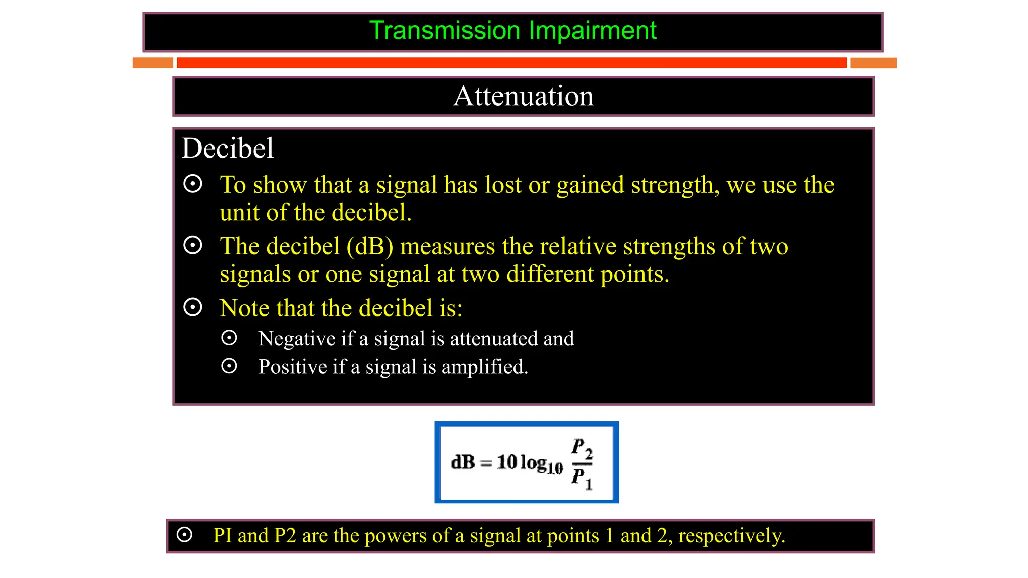 Transmission Impairment
Attenuation
Decibel
 To show that a signal has lost or gained strength, we use the
unit of the decibel.
 The decibel (dB) measures the relative strengths of two
signals or one signal at two different points.
 Note that the decibel is:
 Negative if a signal is attenuated and
 Positive if a signal is amplified.
 PI and P2 are the powers of a signal at points 1 and 2, respectively.
 