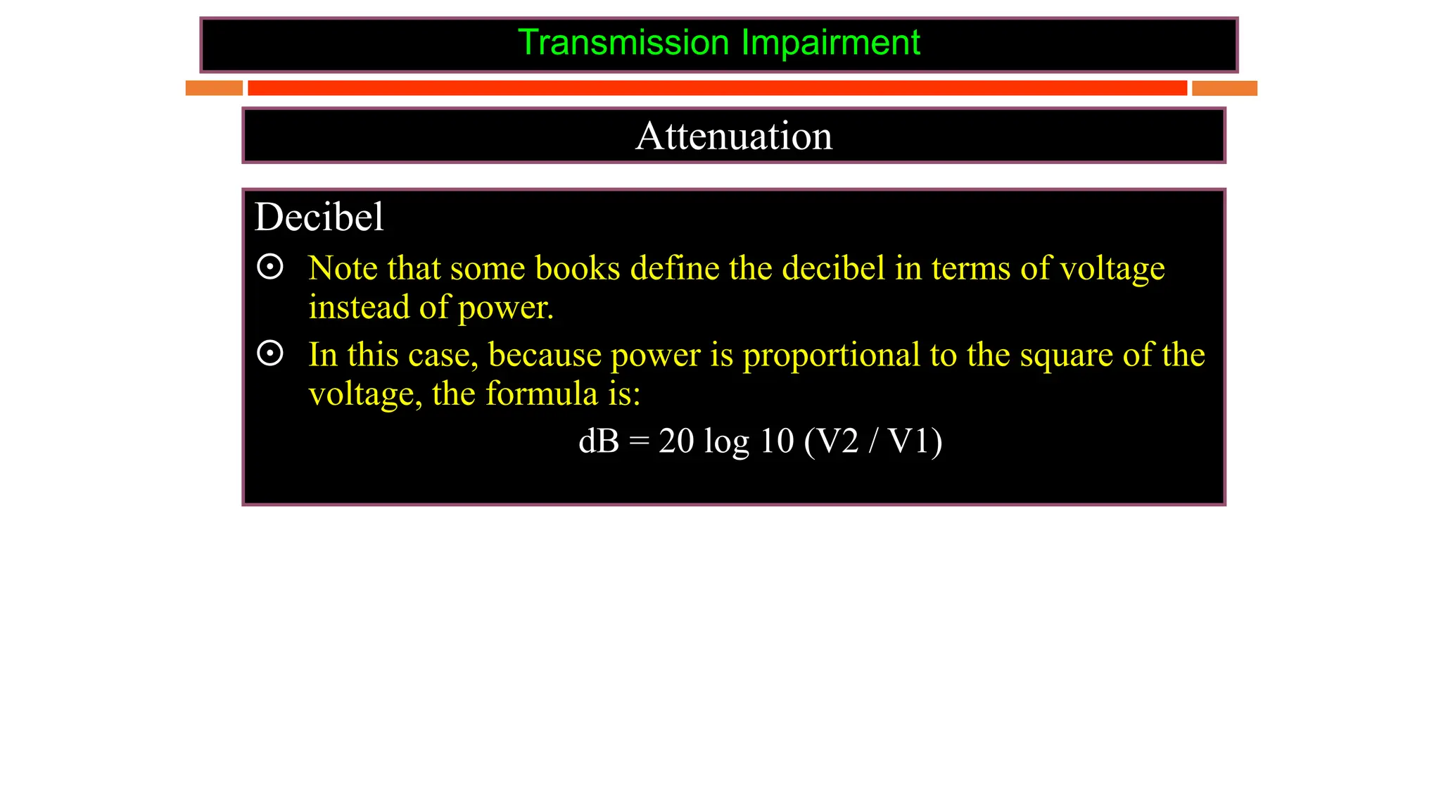 Transmission Impairment
Attenuation
Decibel
 Note that some books define the decibel in terms of voltage
instead of power.
 In this case, because power is proportional to the square of the
voltage, the formula is:
dB = 20 log 10 (V2 / V1)
 