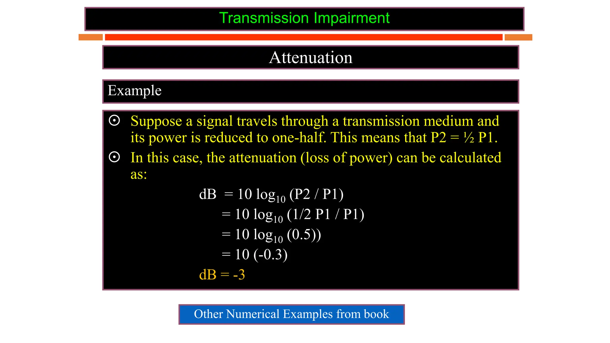 Transmission Impairment
Attenuation
Example
 Suppose a signal travels through a transmission medium and
its power is reduced to one-half. This means that P2 = ½ P1.
 In this case, the attenuation (loss of power) can be calculated
as:
dB = 10 log10 (P2 / P1)
= 10 log10 (1/2 P1 / P1)
= 10 log10 (0.5))
= 10 (-0.3)
dB = -3
Other Numerical Examples from book
 