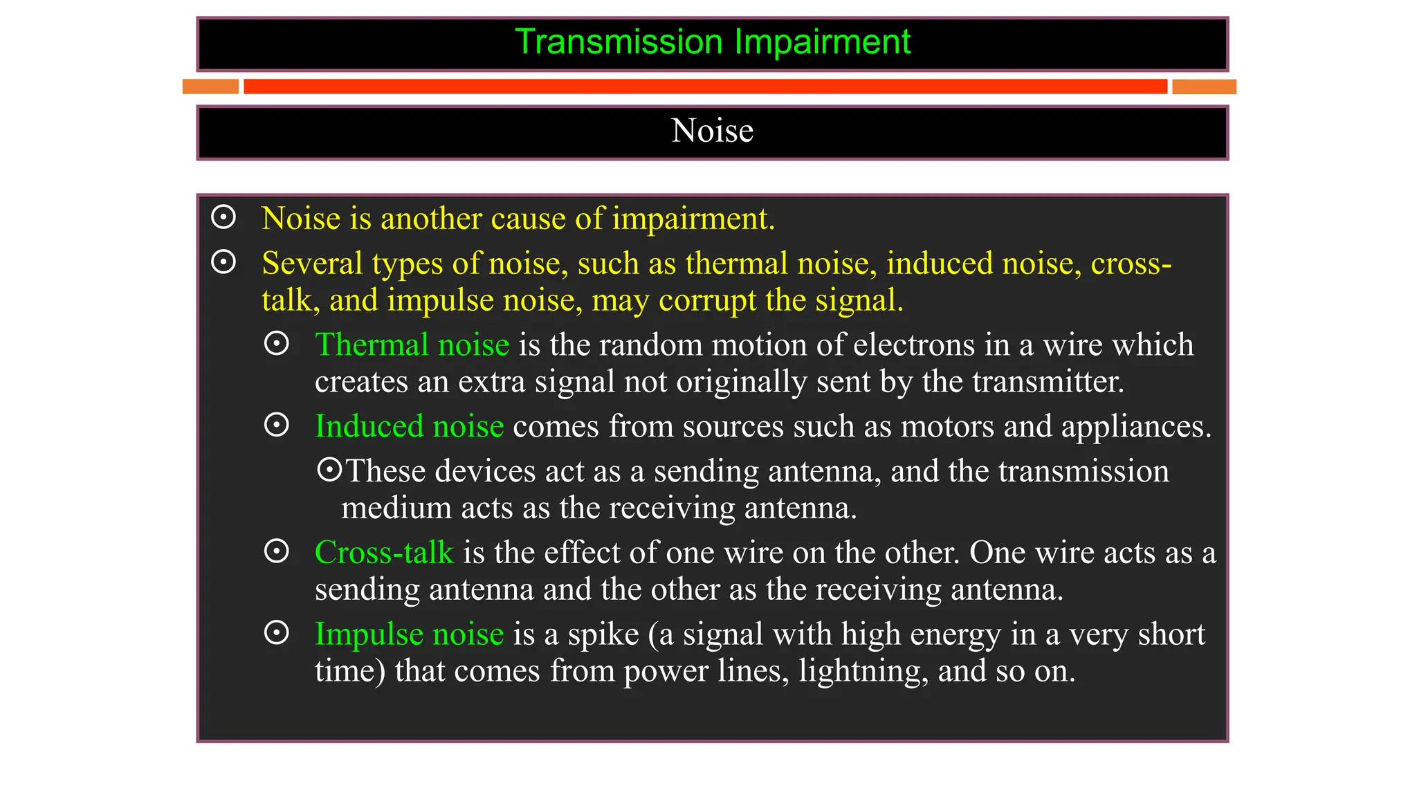 Transmission Impairment
Noise
 Noise is another cause of impairment.
 Several types of noise, such as thermal noise, induced noise, cross-
talk, and impulse noise, may corrupt the signal.
 Thermal noise is the random motion of electrons in a wire which
creates an extra signal not originally sent by the transmitter.
 Induced noise comes from sources such as motors and appliances.
These devices act as a sending antenna, and the transmission
medium acts as the receiving antenna.
 Cross-talk is the effect of one wire on the other. One wire acts as a
sending antenna and the other as the receiving antenna.
 Impulse noise is a spike (a signal with high energy in a very short
time) that comes from power lines, lightning, and so on.
 
