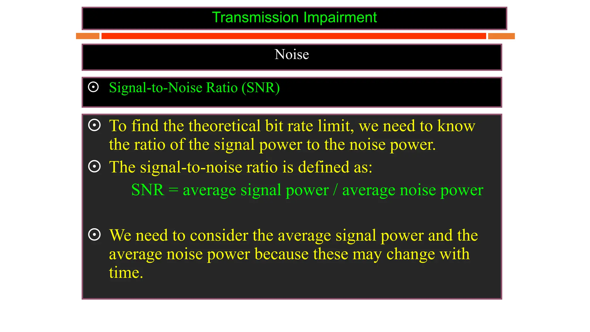 Transmission Impairment
Noise
 Signal-to-Noise Ratio (SNR)
 To find the theoretical bit rate limit, we need to know
the ratio of the signal power to the noise power.
 The signal-to-noise ratio is defined as:
SNR = average signal power / average noise power
 We need to consider the average signal power and the
average noise power because these may change with
time.
 
