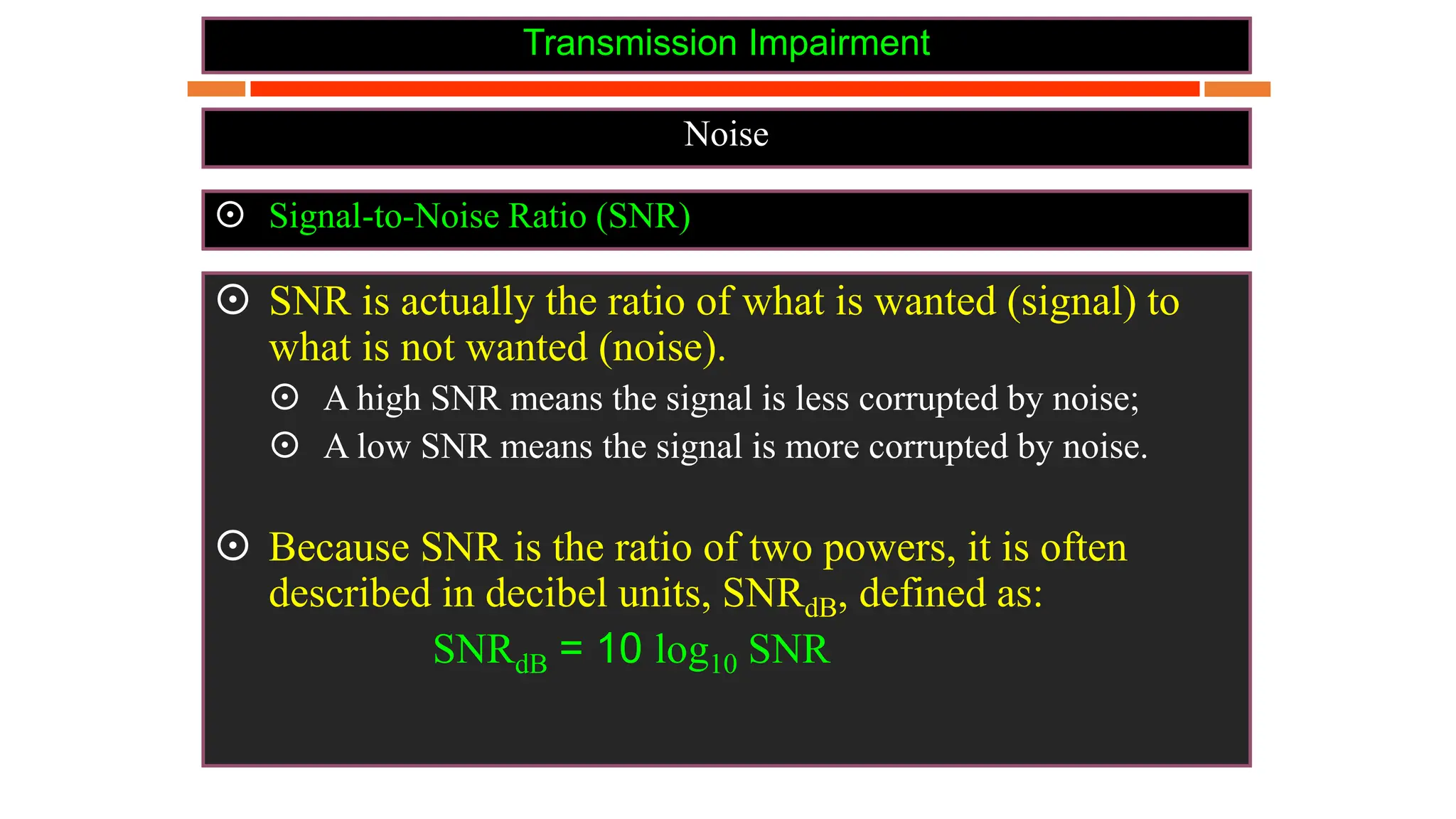 Transmission Impairment
Noise
 Signal-to-Noise Ratio (SNR)
 SNR is actually the ratio of what is wanted (signal) to
what is not wanted (noise).
 A high SNR means the signal is less corrupted by noise;
 A low SNR means the signal is more corrupted by noise.
 Because SNR is the ratio of two powers, it is often
described in decibel units, SNRdB, defined as:
SNRdB = 10 log10 SNR
 