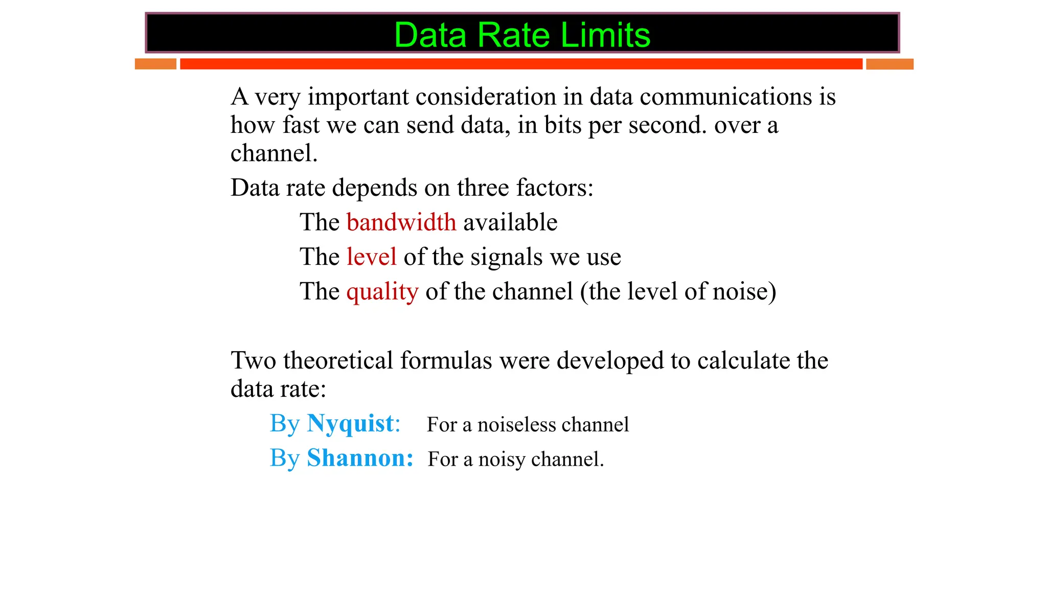 Data Rate Limits
 A very important consideration in data communications is
how fast we can send data, in bits per second. over a
channel.
 Data rate depends on three factors:
 The bandwidth available
 The level of the signals we use
 The quality of the channel (the level of noise)
 Two theoretical formulas were developed to calculate the
data rate:
 By Nyquist: For a noiseless channel
 By Shannon: For a noisy channel.
 
