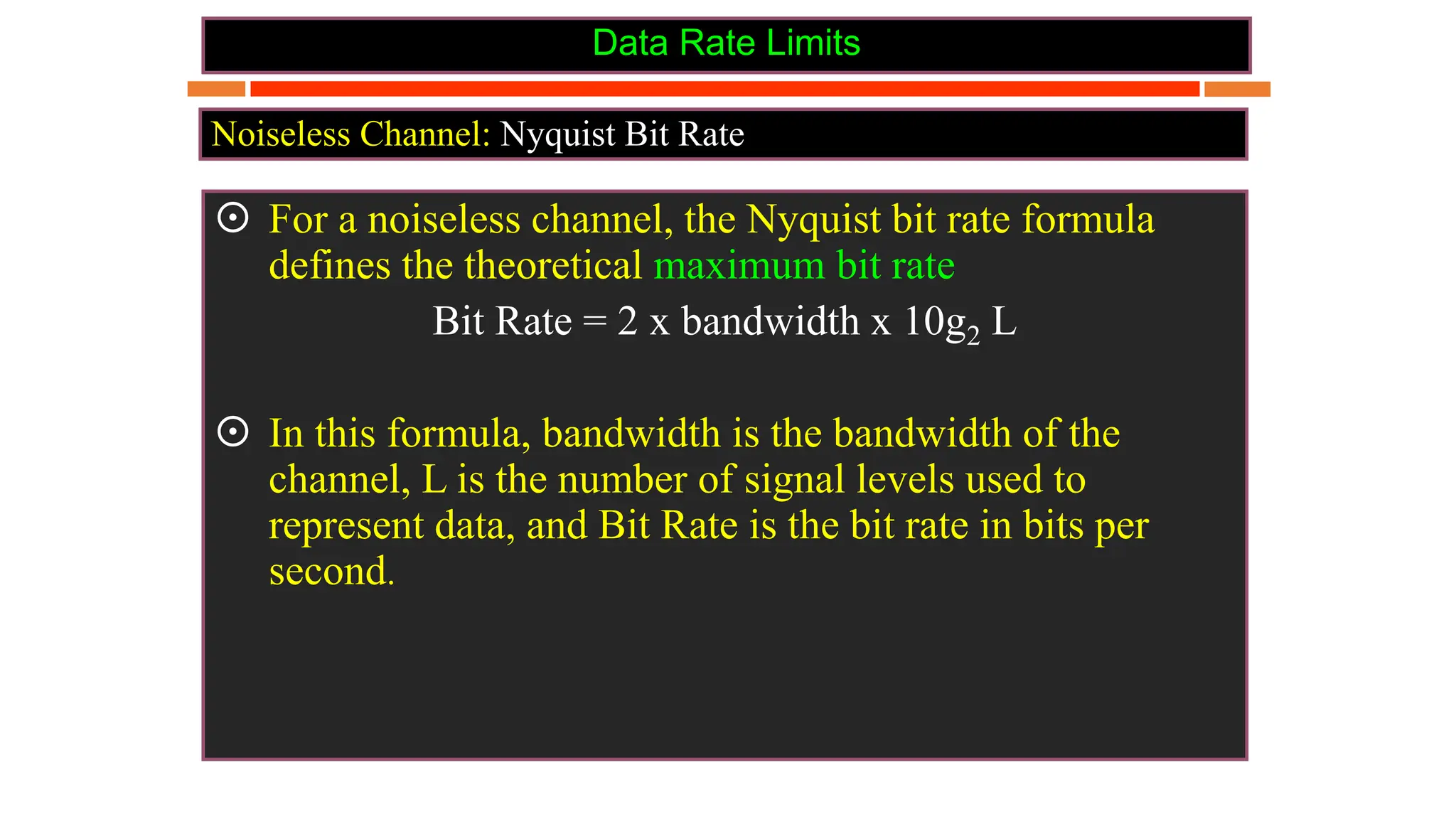 Data Rate Limits
 For a noiseless channel, the Nyquist bit rate formula
defines the theoretical maximum bit rate
Bit Rate = 2 x bandwidth x 10g2 L
 In this formula, bandwidth is the bandwidth of the
channel, L is the number of signal levels used to
represent data, and Bit Rate is the bit rate in bits per
second.
Noiseless Channel: Nyquist Bit Rate
 