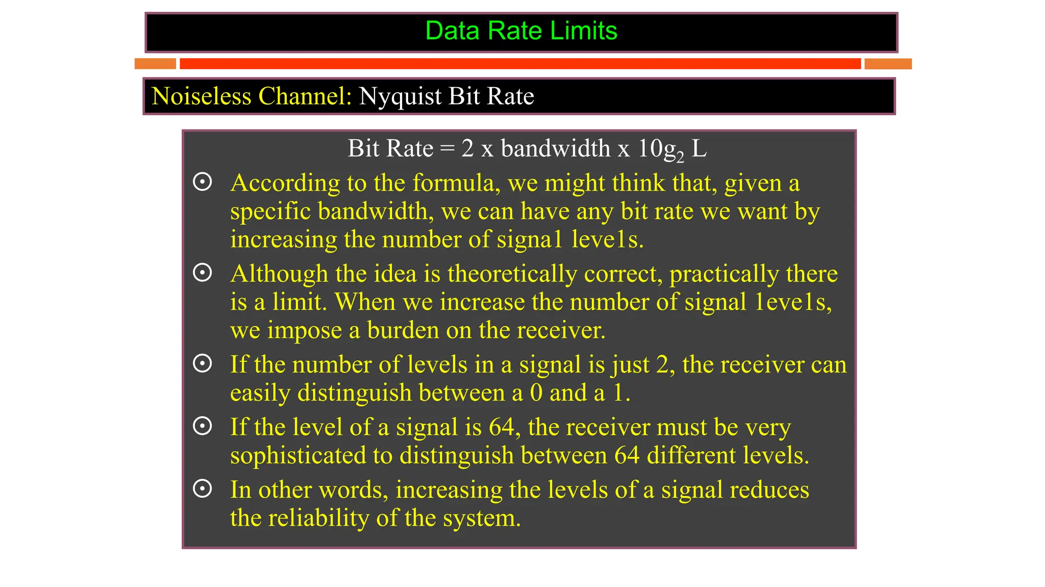 Data Rate Limits
Bit Rate = 2 x bandwidth x 10g2 L
 According to the formula, we might think that, given a
specific bandwidth, we can have any bit rate we want by
increasing the number of signa1 leve1s.
 Although the idea is theoretically correct, practically there
is a limit. When we increase the number of signal 1eve1s,
we impose a burden on the receiver.
 If the number of levels in a signal is just 2, the receiver can
easily distinguish between a 0 and a 1.
 If the level of a signal is 64, the receiver must be very
sophisticated to distinguish between 64 different levels.
 In other words, increasing the levels of a signal reduces
the reliability of the system.
Noiseless Channel: Nyquist Bit Rate
 