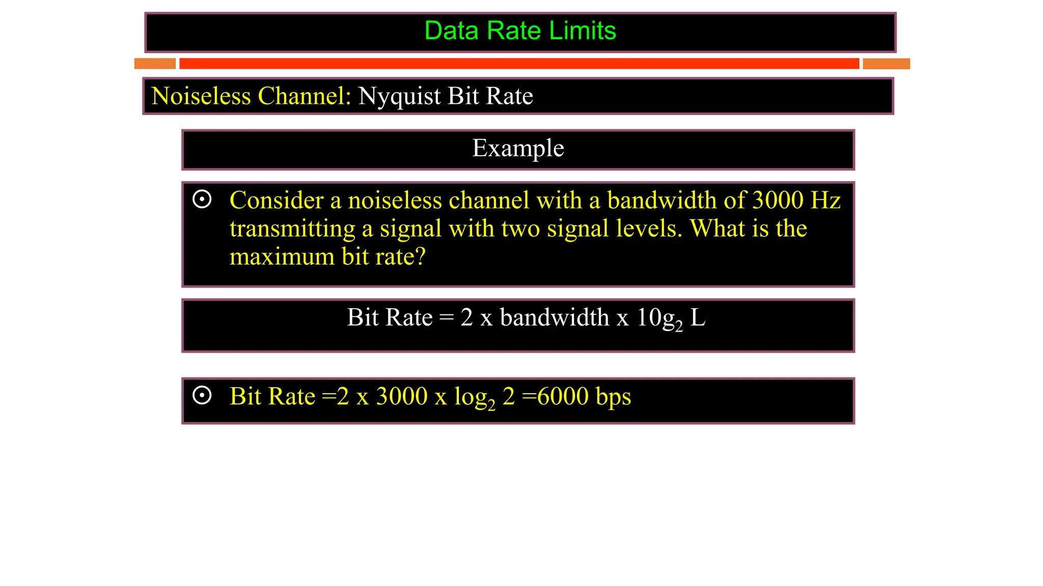 Data Rate Limits
Example
Noiseless Channel: Nyquist Bit Rate
 Consider a noiseless channel with a bandwidth of 3000 Hz
transmitting a signal with two signal levels. What is the
maximum bit rate?
 Bit Rate =2 x 3000 x log2 2 =6000 bps
Bit Rate = 2 x bandwidth x 10g2 L
 