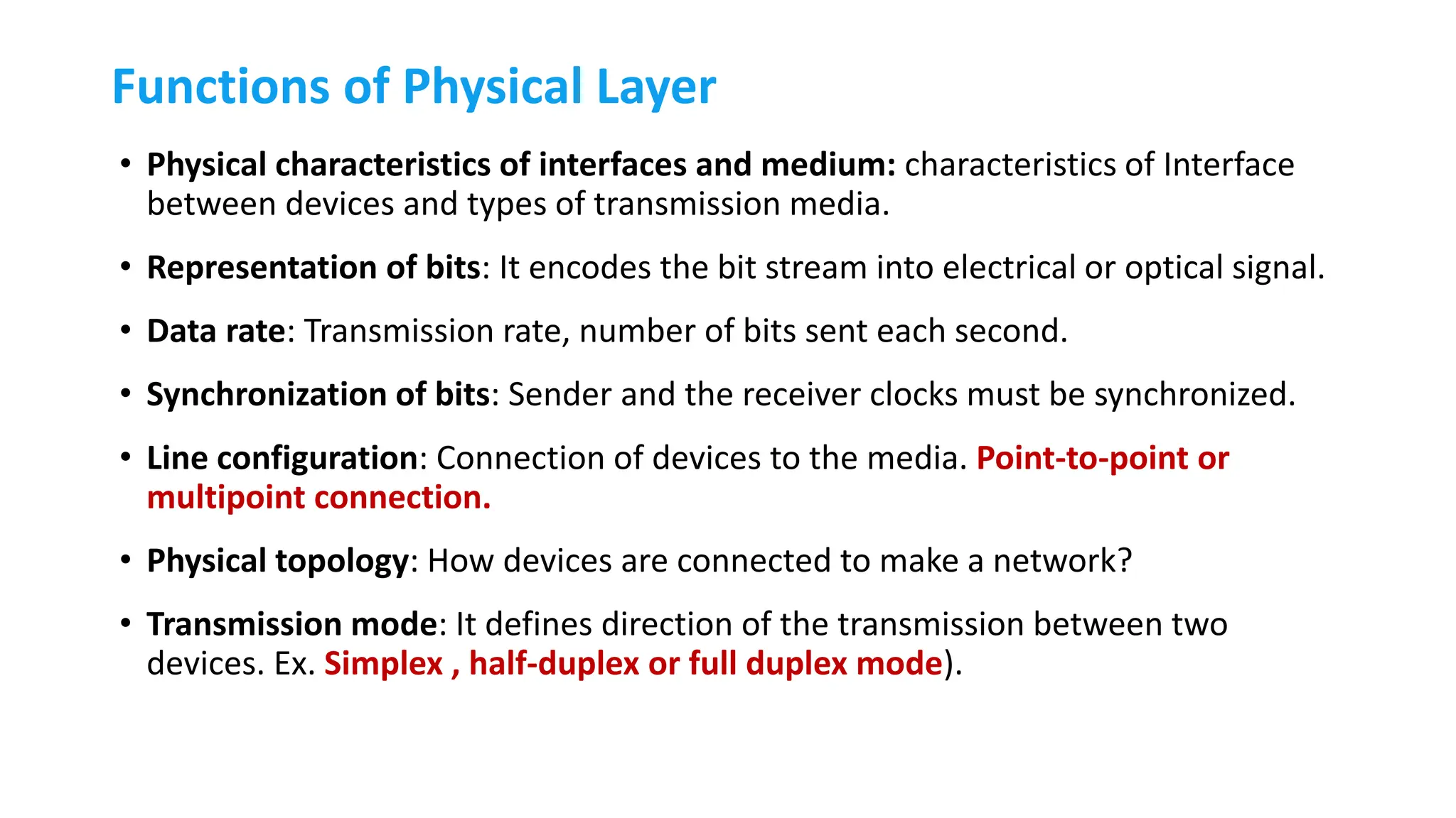 Functions of Physical Layer
• Physical characteristics of interfaces and medium: characteristics of Interface
between devices and types of transmission media.
• Representation of bits: It encodes the bit stream into electrical or optical signal.
• Data rate: Transmission rate, number of bits sent each second.
• Synchronization of bits: Sender and the receiver clocks must be synchronized.
• Line configuration: Connection of devices to the media. Point-to-point or
multipoint connection.
• Physical topology: How devices are connected to make a network?
• Transmission mode: It defines direction of the transmission between two
devices. Ex. Simplex , half-duplex or full duplex mode).
 