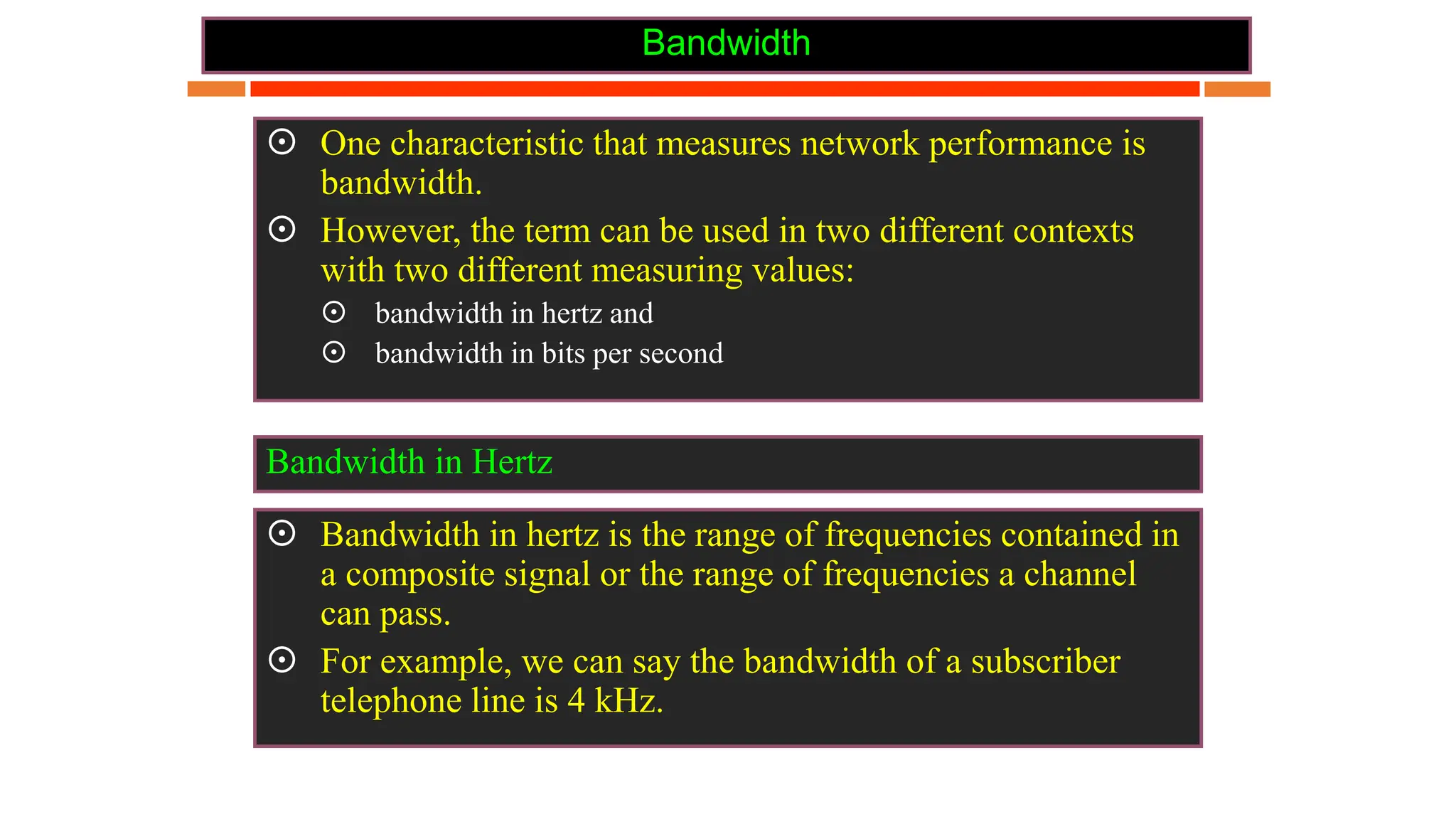 Bandwidth
 One characteristic that measures network performance is
bandwidth.
 However, the term can be used in two different contexts
with two different measuring values:
 bandwidth in hertz and
 bandwidth in bits per second
 Bandwidth in hertz is the range of frequencies contained in
a composite signal or the range of frequencies a channel
can pass.
 For example, we can say the bandwidth of a subscriber
telephone line is 4 kHz.
Bandwidth in Hertz
 