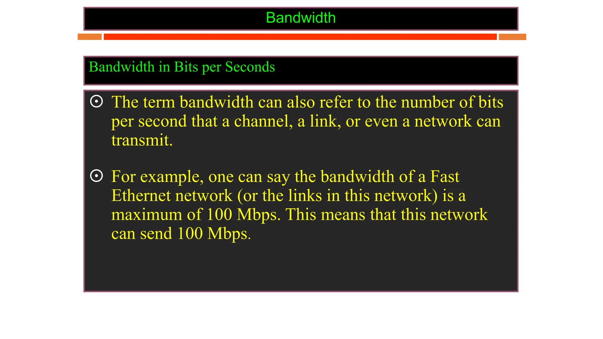 Bandwidth
 The term bandwidth can also refer to the number of bits
per second that a channel, a link, or even a network can
transmit.
 For example, one can say the bandwidth of a Fast
Ethernet network (or the links in this network) is a
maximum of 100 Mbps. This means that this network
can send 100 Mbps.
Bandwidth in Bits per Seconds
 