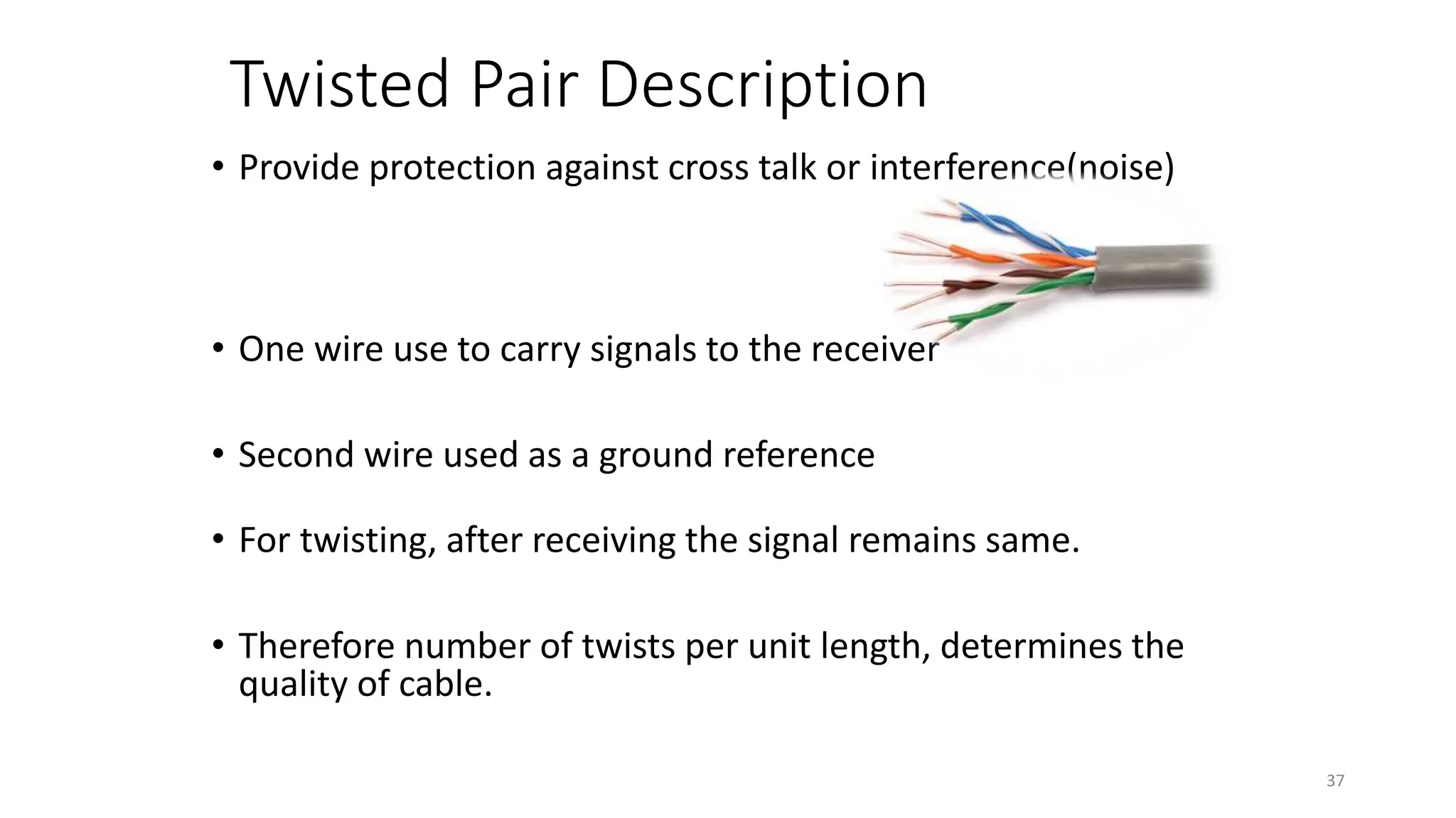 Twisted Pair Description
• Provide protection against cross talk or interference(noise)
• One wire use to carry signals to the receiver
• Second wire used as a ground reference
• For twisting, after receiving the signal remains same.
• Therefore number of twists per unit length, determines the
quality of cable.
37
 