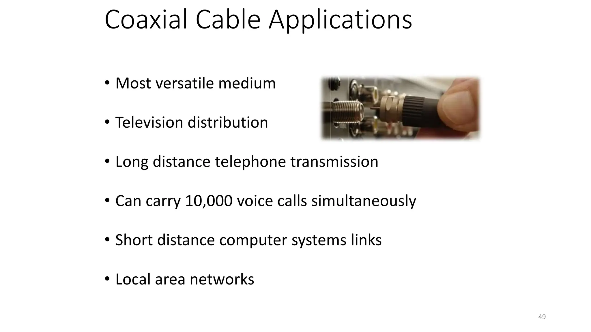 Coaxial Cable Applications
• Most versatile medium
• Television distribution
• Long distance telephone transmission
• Can carry 10,000 voice calls simultaneously
• Short distance computer systems links
• Local area networks
49
 