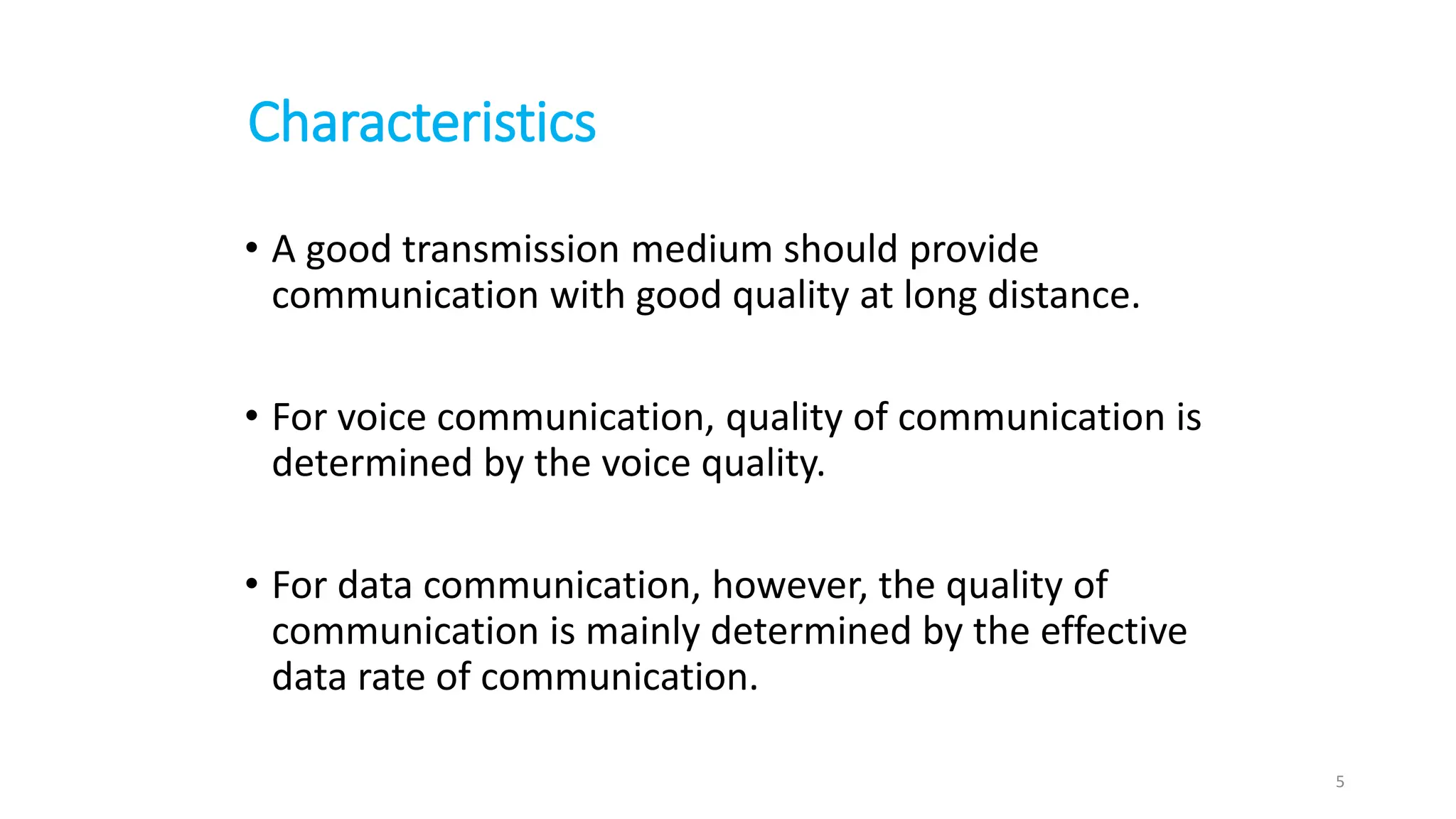 Characteristics
• A good transmission medium should provide
communication with good quality at long distance.
• For voice communication, quality of communication is
determined by the voice quality.
• For data communication, however, the quality of
communication is mainly determined by the effective
data rate of communication.
5
 