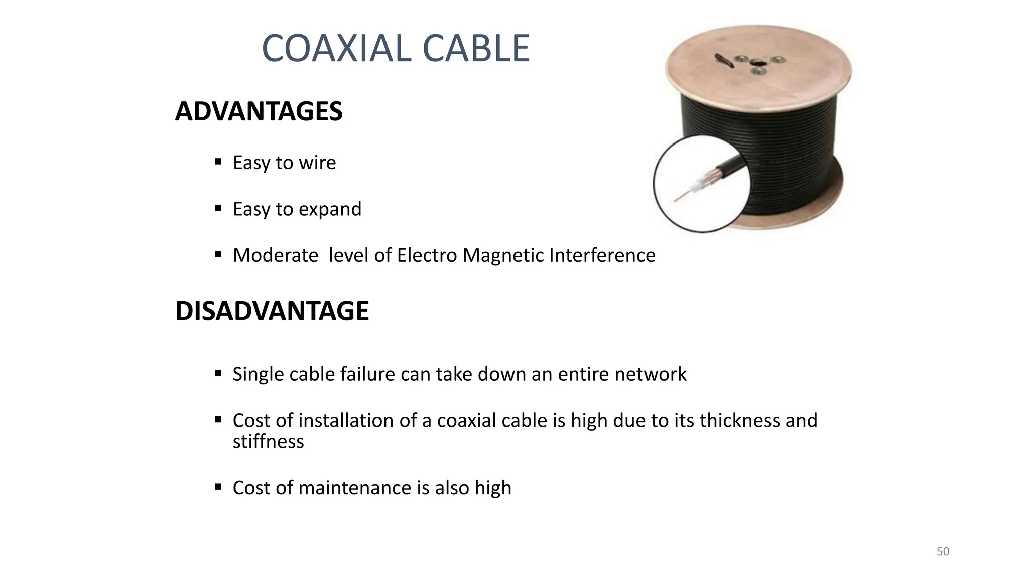 ADVANTAGES
 Easy to wire
 Easy to expand
 Moderate level of Electro Magnetic Interference
DISADVANTAGE
 Single cable failure can take down an entire network
 Cost of installation of a coaxial cable is high due to its thickness and
stiffness
 Cost of maintenance is also high
COAXIAL CABLE
50
 