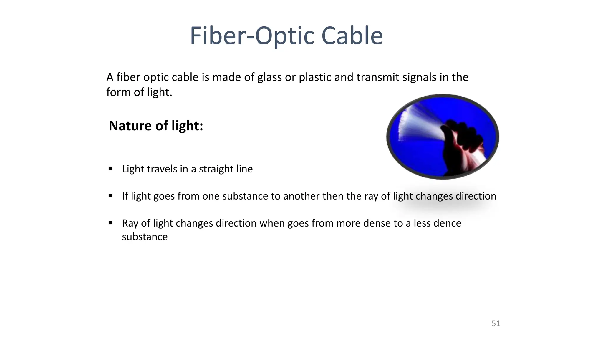 Fiber-Optic Cable
A fiber optic cable is made of glass or plastic and transmit signals in the
form of light.
Nature of light:
 Light travels in a straight line
 If light goes from one substance to another then the ray of light changes direction
 Ray of light changes direction when goes from more dense to a less dence
substance
51
 