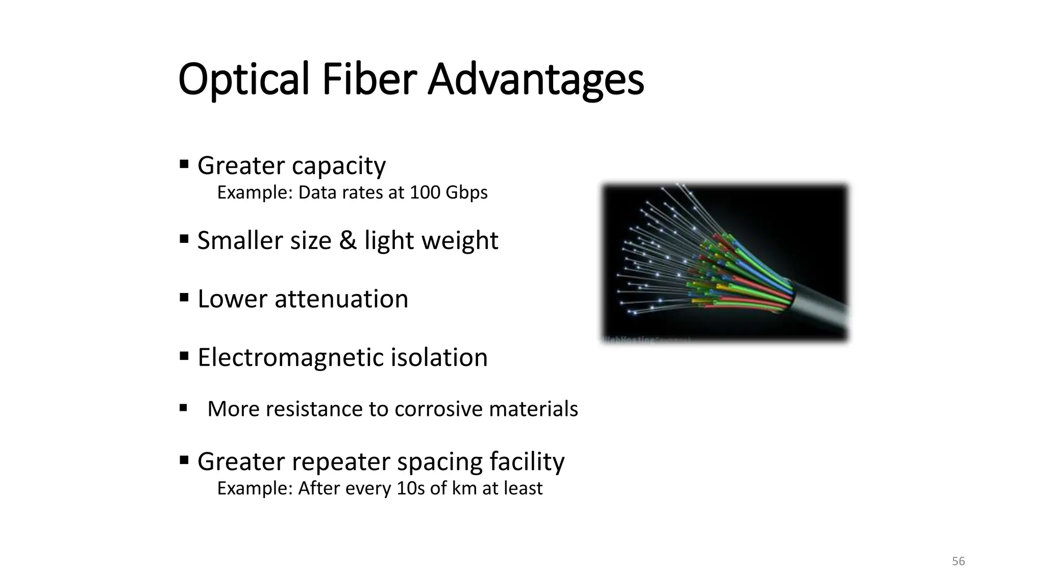Optical Fiber Advantages
 Greater capacity
Example: Data rates at 100 Gbps
 Smaller size & light weight
 Lower attenuation
 Electromagnetic isolation
 More resistance to corrosive materials
 Greater repeater spacing facility
Example: After every 10s of km at least
56
 