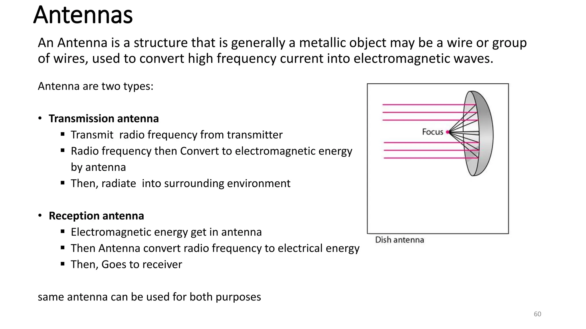 An Antenna is a structure that is generally a metallic object may be a wire or group
of wires, used to convert high frequency current into electromagnetic waves.
Antenna are two types:
• Transmission antenna
 Transmit radio frequency from transmitter
 Radio frequency then Convert to electromagnetic energy
by antenna
 Then, radiate into surrounding environment
• Reception antenna
 Electromagnetic energy get in antenna
 Then Antenna convert radio frequency to electrical energy
 Then, Goes to receiver
same antenna can be used for both purposes
Antennas
60
 