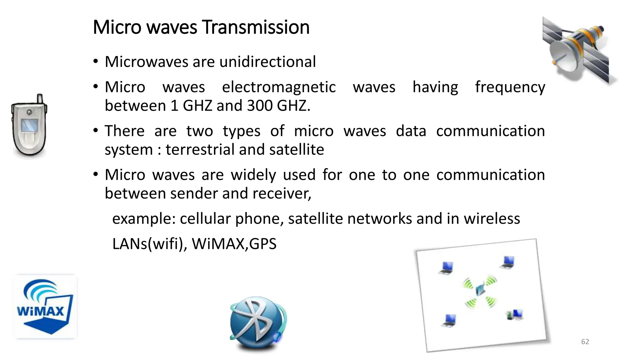 Micro waves Transmission
• Microwaves are unidirectional
• Micro waves electromagnetic waves having frequency
between 1 GHZ and 300 GHZ.
• There are two types of micro waves data communication
system : terrestrial and satellite
• Micro waves are widely used for one to one communication
between sender and receiver,
example: cellular phone, satellite networks and in wireless
LANs(wifi), WiMAX,GPS
62
 